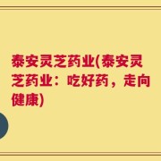 泰安灵芝药业(泰安灵芝药业：吃好药，走向健康)