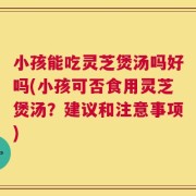 小孩能吃灵芝煲汤吗好吗(小孩可否食用灵芝煲汤？建议和注意事项)