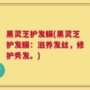 黑灵芝护发膜(黑灵芝护发膜：滋养发丝，修护秀发。)