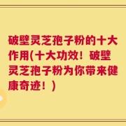 破壁灵芝孢子粉的十大作用(十大功效！破壁灵芝孢子粉为你带来健康奇迹！)