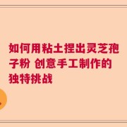 如何用粘土捏出灵芝孢子粉 创意手工制作的独特挑战