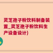 灵芝孢子粉饮料制备装置_灵芝孢子粉饮料生产设备设计)