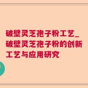 破壁灵芝孢子粉工艺_破壁灵芝孢子粉的创新工艺与应用研究