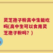 灵芝孢子粉高中生能吃吗(高中生可以食用灵芝孢子粉吗？)