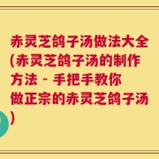 赤灵芝鸽子汤做法大全(赤灵芝鸽子汤的制作方法 - 手把手教你做正宗的赤灵芝鸽子汤)