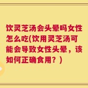 饮灵芝汤会头晕吗女性怎么吃(饮用灵芝汤可能会导致女性头晕，该如何正确食用？)