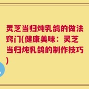 灵芝当归炖乳鸽的做法窍门(健康美味：灵芝当归炖乳鸽的制作技巧)