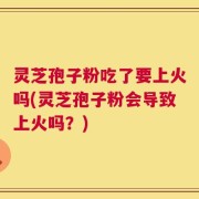 灵芝孢子粉吃了要上火吗(灵芝孢子粉会导致上火吗？)