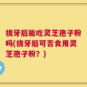 拔牙后能吃灵芝孢子粉吗(拔牙后可否食用灵芝孢子粉？)