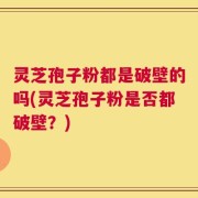 灵芝孢子粉都是破壁的吗(灵芝孢子粉是否都破壁？)