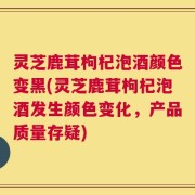 灵芝鹿茸枸杞泡酒颜色变黑(灵芝鹿茸枸杞泡酒发生颜色变化，产品质量存疑)