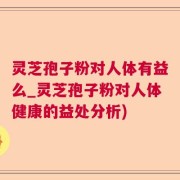 灵芝孢子粉对人体有益么_灵芝孢子粉对人体健康的益处分析)