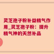 灵芝孢子粉补益精气作用_灵芝孢子粉：提升精气神的天然补品