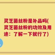 灵芝菌丝粉是补品吗(灵芝菌丝粉的功效及用途：了解一下就行了)