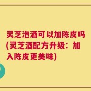 灵芝泡酒可以加陈皮吗(灵芝酒配方升级：加入陈皮更美味)