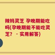 辣妈灵芝 孕晚期能吃吗(孕晚期能不能吃灵芝？ - 实用解答)