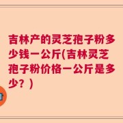 吉林产的灵芝孢子粉多少钱一公斤(吉林灵芝孢子粉价格一公斤是多少？)
