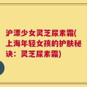 沪漂少女灵芝尿素霜(上海年轻女孩的护肤秘诀：灵芝尿素霜)