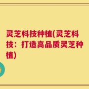灵芝科技种植(灵芝科技：打造高品质灵芝种植)