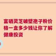 富硒灵芝破壁孢子粉价格一盒多少钱让你了解健康投资