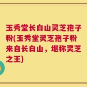 玉秀堂长白山灵芝孢子粉(玉秀堂灵芝孢子粉来自长白山，堪称灵芝之王)