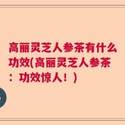高丽灵芝人参茶有什么功效(高丽灵芝人参茶：功效惊人！)