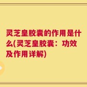 灵芝皇胶囊的作用是什么(灵芝皇胶囊：功效及作用详解)