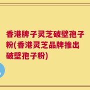 香港牌子灵芝破壁孢子粉(香港灵芝品牌推出破壁孢子粉)
