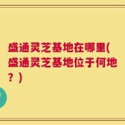 盛通灵芝基地在哪里(盛通灵芝基地位于何地？)