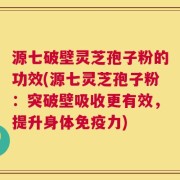 源七破壁灵芝孢子粉的功效(源七灵芝孢子粉：突破壁吸收更有效，提升身体免疫力)