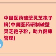 中国医药破壁灵芝孢子粉(中国医药研制破壁灵芝孢子粉，助力健康管理)
