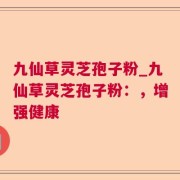 九仙草灵芝孢子粉_九仙草灵芝孢子粉：，增强健康