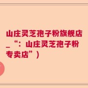 山庄灵芝孢子粉旗舰店_“：山庄灵芝孢子粉专卖店”)
