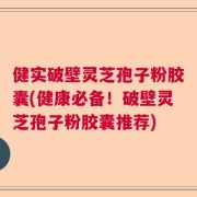 健实破壁灵芝孢子粉胶囊(健康必备！破壁灵芝孢子粉胶囊推荐)