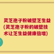 灵芝孢子粉破壁芝生益(灵芝孢子粉的破壁技术让芝生益健康倍增)