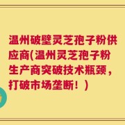 温州破壁灵芝孢子粉供应商(温州灵芝孢子粉生产商突破技术瓶颈，打破市场垄断！)