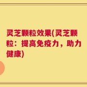 灵芝颗粒效果(灵芝颗粒：提高免疫力，助力健康)