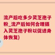 流产后吃多少灵芝孢子粉_流产后如何合理摄入灵芝孢子粉以促进身体恢复)