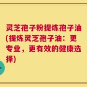 灵芝孢子粉提炼孢子油(提炼灵芝孢子油：更专业，更有效的健康选择)