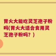 胃火大能吃灵芝孢子粉吗(胃火大适合食用灵芝孢子粉吗？)