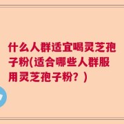 什么人群适宜喝灵芝孢子粉(适合哪些人群服用灵芝孢子粉？)