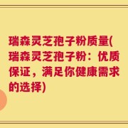 瑞森灵芝孢子粉质量(瑞森灵芝孢子粉：优质保证，满足你健康需求的选择)