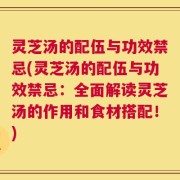 灵芝汤的配伍与功效禁忌(灵芝汤的配伍与功效禁忌：全面解读灵芝汤的作用和食材搭配！)