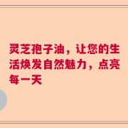 灵芝孢子油，让您的生活焕发自然魅力，点亮每一天
