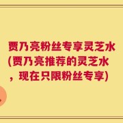 贾乃亮粉丝专享灵芝水(贾乃亮推荐的灵芝水，现在只限粉丝专享)