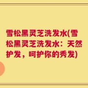 雪松黑灵芝洗发水(雪松黑灵芝洗发水：天然护发，呵护你的秀发)