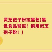 灵芝孢子粉拉黑色(黑色食品警报！慎用灵芝孢子粉！)