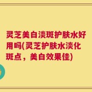 灵芝美白淡斑护肤水好用吗(灵芝护肤水淡化斑点，美白效果佳)