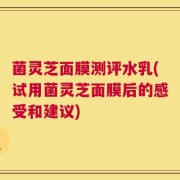 菌灵芝面膜测评水乳(试用菌灵芝面膜后的感受和建议)