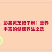 彭鑫灵芝孢子粉：营养丰富的健康养生之选
